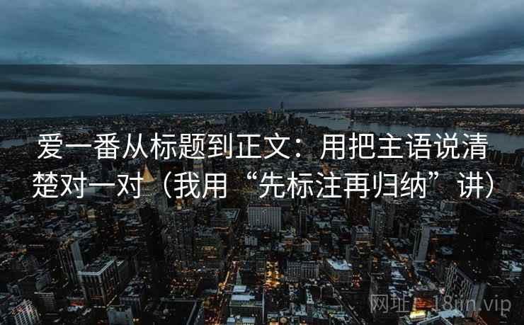 爱一番从标题到正文：用把主语说清楚对一对（我用“先标注再归纳”讲）