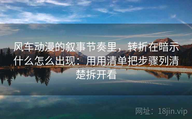 风车动漫的叙事节奏里，转折在暗示什么怎么出现：用用清单把步骤列清楚拆开看
