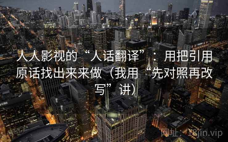 人人影视的“人话翻译”：用把引用原话找出来来做（我用“先对照再改写”讲）
