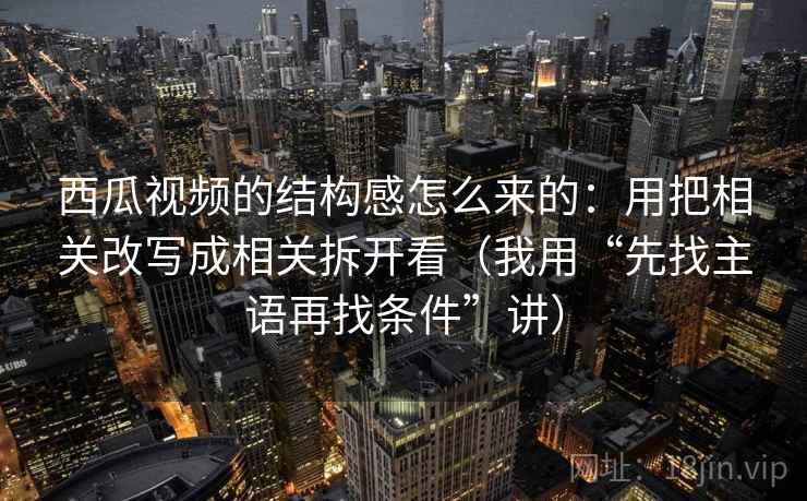西瓜视频的结构感怎么来的：用把相关改写成相关拆开看（我用“先找主语再找条件”讲）