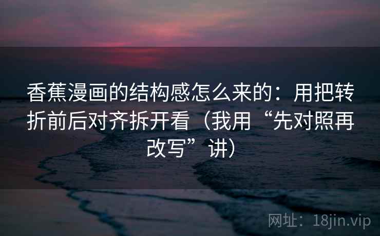 香蕉漫画的结构感怎么来的：用把转折前后对齐拆开看（我用“先对照再改写”讲）